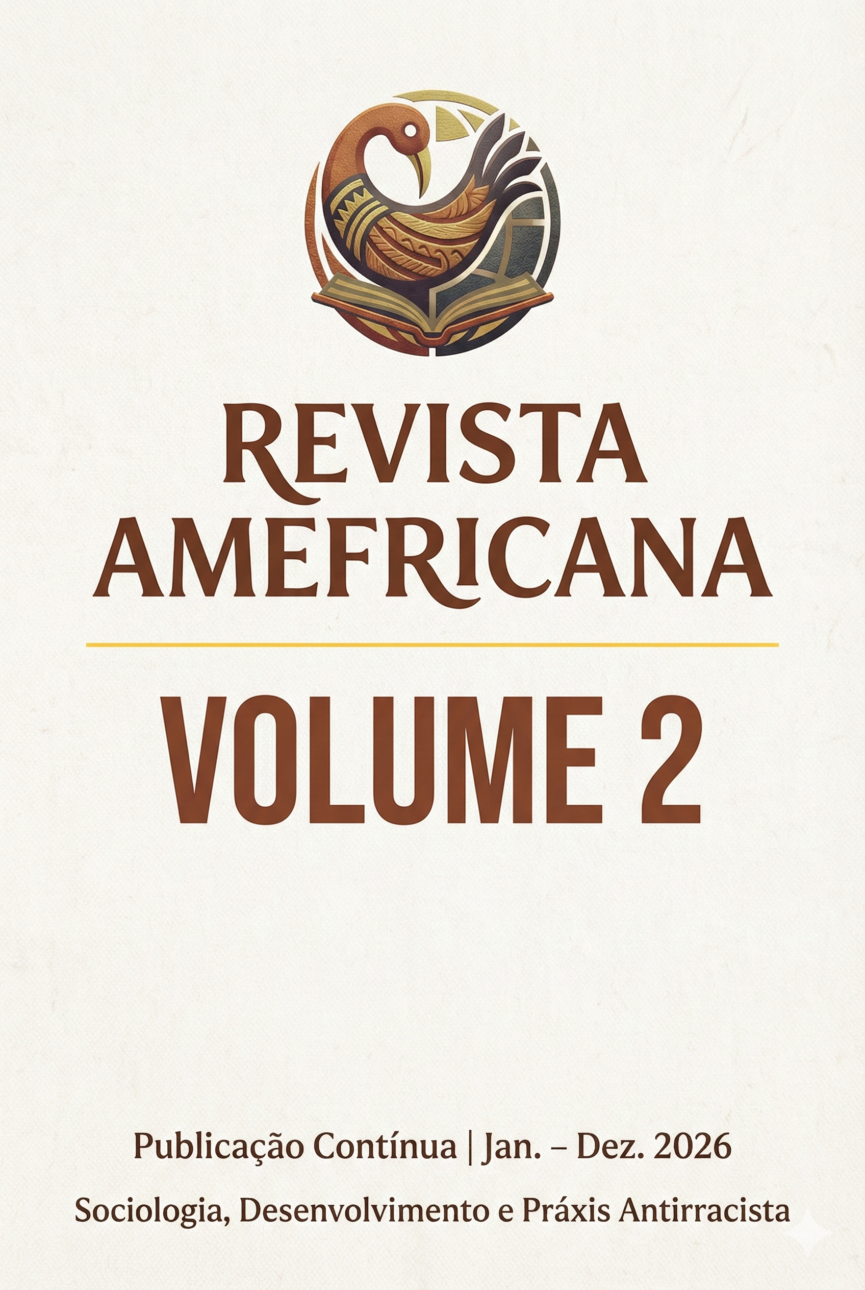 Capa da Revista Amefricana - Volume 2 ​A imagem apresenta a capa digital da "Revista Amefricana" com um design minimalista, acadêmico e institucional. ​Fundo: A cor predominante é um bege claro (off-white) com uma textura sutil que simula papel artesanal ou algodão cru. ​Cabeçalho: Centralizado no topo, encontra-se o logotipo da revista em tons de marrom e terracota. A imagem do logo retrata um pássaro estilizado com a cabeça voltada para trás (remetendo ao símbolo Sankofa), pousado sobre as páginas de um livro aberto. ​Centro: ​Em destaque principal, o título "REVISTA AMEFRICANA" está escrito em letras maiúsculas, utilizando uma fonte serifada elegante na cor marrom café. ​Logo abaixo do título, há um fio (linha fina) horizontal na cor amarela ocre, servindo como separador visual. ​Abaixo da linha, em fonte moderna, bold e sem serifa (também em marrom), lê-se o texto: "VOLUME 2". ​Rodapé: ​Em letras menores e discretas: "Publicação Contínua | Jan. – Dez. 2026". ​Na base inferior da página, centralizado, o subtítulo temático: "Sociologia, Desenvolvimento e Práxis Antirracista".